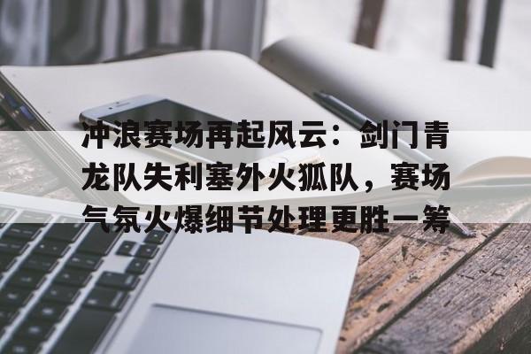 AYX爱游戏中国-包含冲浪赛场再起风云：剑门青龙队失利塞外火狐队，赛场气氛火爆细节处理更胜一筹的词条