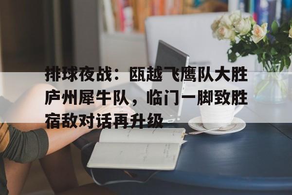 爱游戏入口-关于排球夜战:瓯越飞鹰队大胜庐州犀牛队,临门一脚致胜宿敌对话再升级的信息