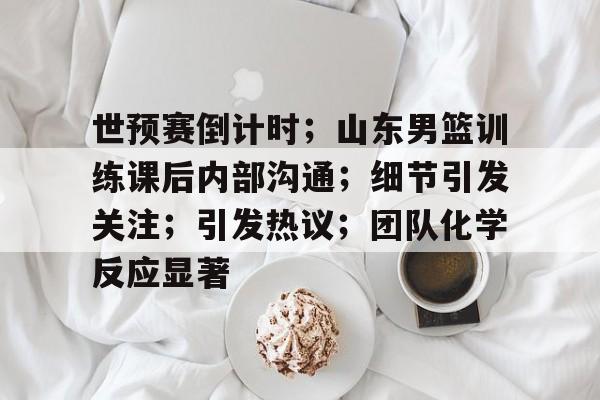 AYX爱游戏中国-世预赛倒计时;山东男篮训练课后内部沟通;细节引发关注;引发热议;团队化学反应显著的简单介绍