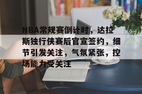 爱游戏手机版-NBA常规赛倒计时,达拉斯独行侠赛后官宣签约,细节引发关注,气氛紧张,控场能力受关注的简单介绍