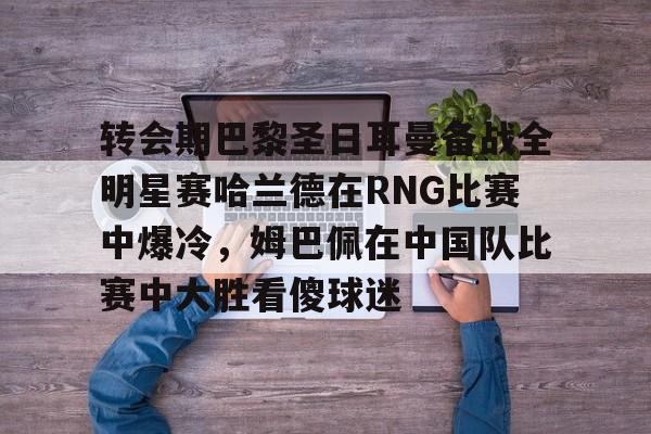 爱游戏手机版-转会期巴黎圣日耳曼备战全明星赛哈兰德在RNG比赛中爆冷，姆巴佩在中国队比赛中大胜看傻球迷的简单介绍